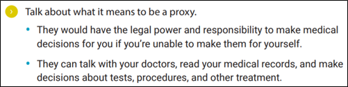 Talk about what it means to be a proxy. • They would have the legal power and responsibility to make medical decisions for you if you’re unable to make them for yourself. • They can talk with your doctors, read your medical records, and make decisions about tests, procedures, and other treatment.