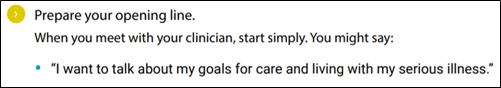 Prepare your opening line. When you meet with your clinician, start simply. You might say: • “I want to talk about my goals for care and living with my serious illness.”