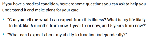 If you have a medical condition, here are some questions you can ask to help you understand it and make plans for your care. • “Can you tell me what I can expect from this illness? What is my life likely to look like 6 months from now, 1 year from now, and 5 years from now?” • “What can I expect about my ability to function independently?”